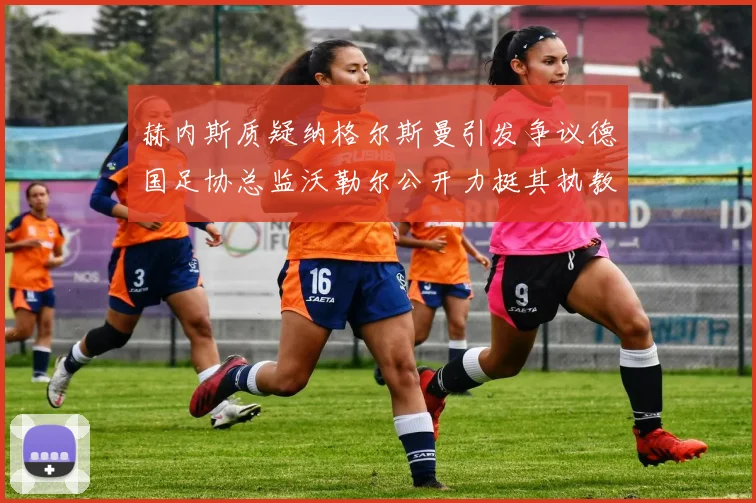 赫内斯质疑纳格尔斯曼引发争议德国足协总监沃勒尔公开力挺其执教表现