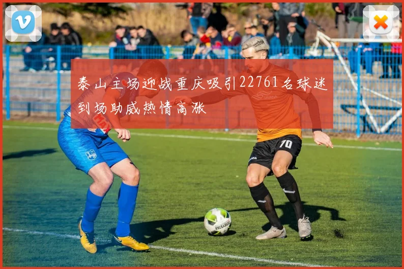 泰山主场迎战重庆吸引22761名球迷到场助威热情高涨