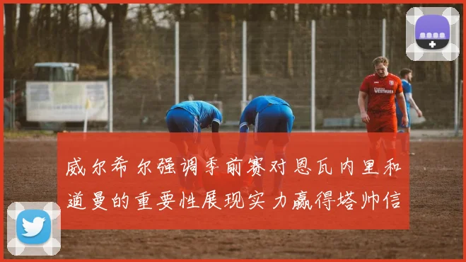 威尔希尔强调季前赛对恩瓦内里和道曼的重要性展现实力赢得塔帅信任