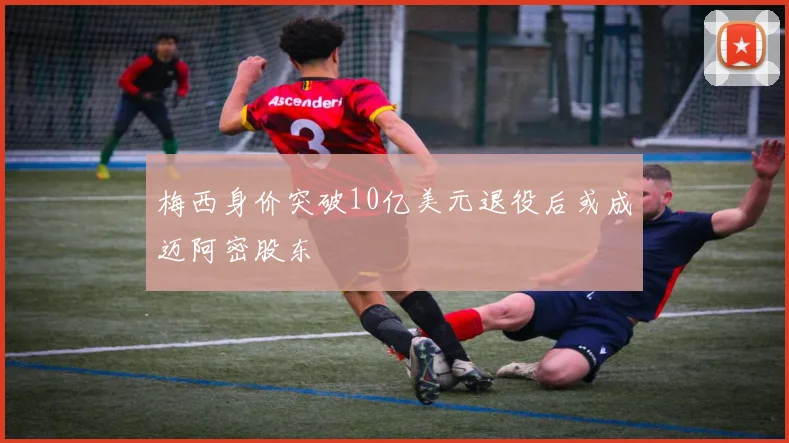 梅西身价突破10亿美元退役后或成迈阿密股东