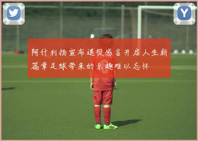阿什利扬宣布退役感言开启人生新篇章足球带来的乐趣难以忘怀
