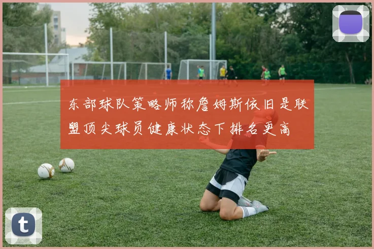 东部球队策略师称詹姆斯依旧是联盟顶尖球员健康状态下排名更高