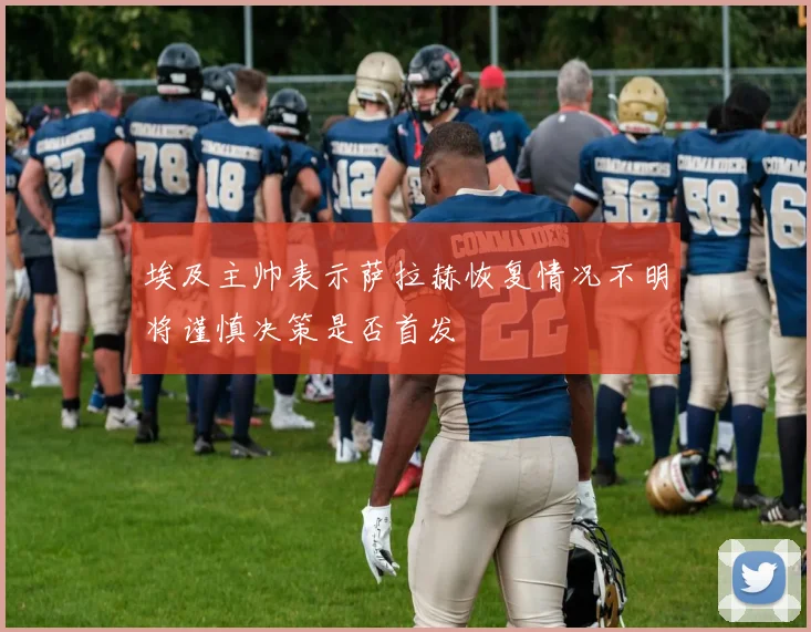 埃及主帅表示萨拉赫恢复情况不明将谨慎决策是否首发