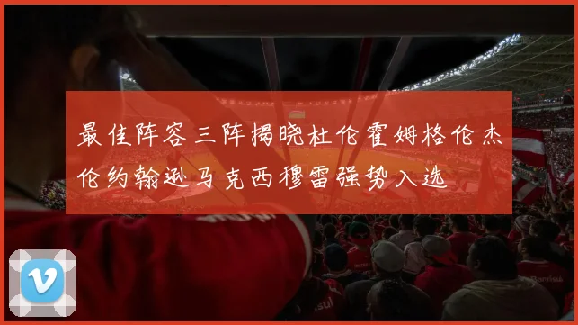 最佳阵容三阵揭晓杜伦霍姆格伦杰伦约翰逊马克西穆雷强势入选