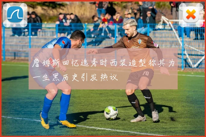 詹姆斯回忆选秀时西装造型称其为一生黑历史引发热议