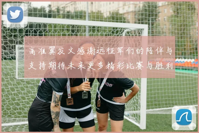 高准翼发文感谢远征军们的陪伴与支持期待未来更多精彩比赛与胜利