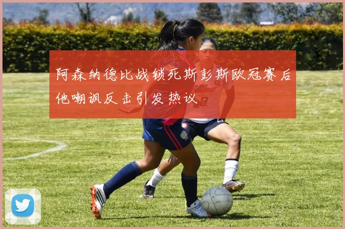 阿森纳德比战锁死斯彭斯欧冠赛后他嘲讽反击引发热议