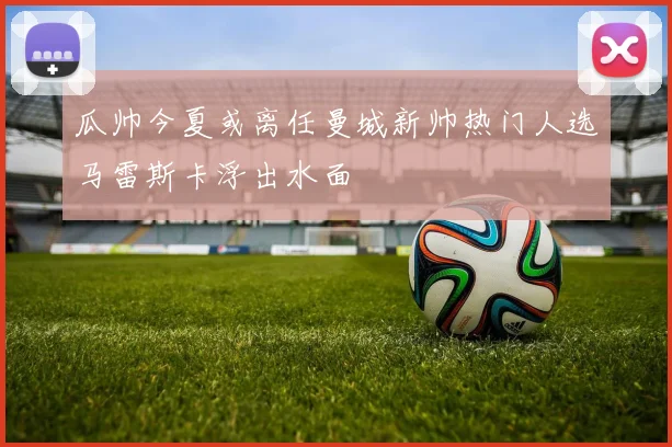 瓜帅今夏或离任曼城新帅热门人选马雷斯卡浮出水面