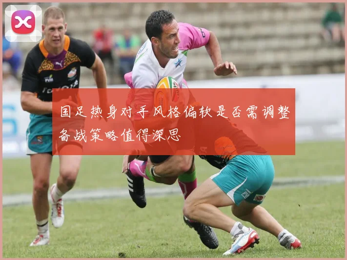 国足热身对手风格偏软是否需调整备战策略值得深思