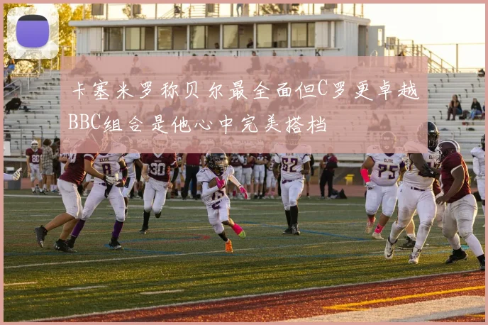 卡塞米罗称贝尔最全面但C罗更卓越BBC组合是他心中完美搭档