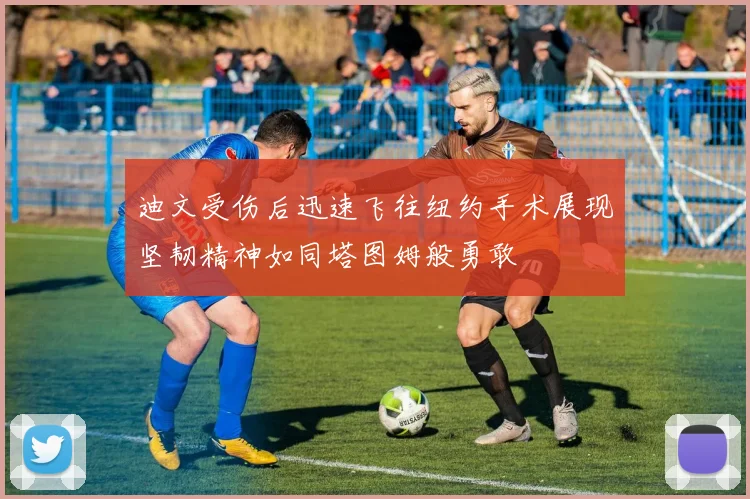 迪文受伤后迅速飞往纽约手术展现坚韧精神如同塔图姆般勇敢