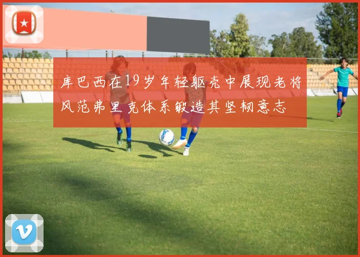 库巴西在19岁年轻躯壳中展现老将风范弗里克体系锻造其坚韧意志