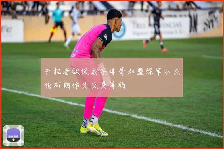 开拓者欲促成字母哥加盟绿军以杰伦布朗作为交易筹码